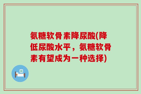 氨糖软骨素降尿酸(降低尿酸水平,氨糖软骨素有望成为一种选择) 氨糖软骨素降尿酸(降低尿酸水平,氨糖软骨素有望成为一种选择)