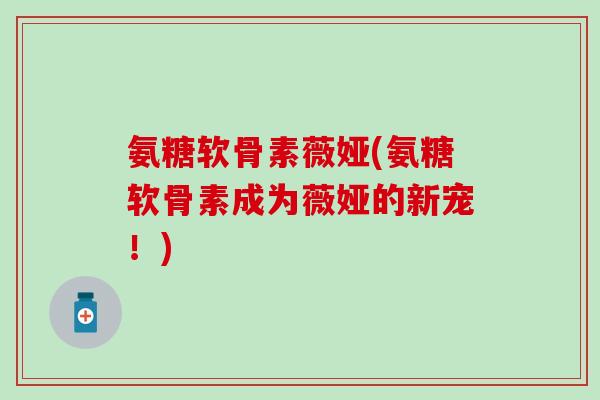 氨糖软骨素薇娅(氨糖软骨素成为薇娅的新宠!) 氨糖软骨素薇娅(氨糖软骨素成为薇娅的新宠!)