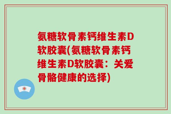 氨糖软骨素钙维生素D软胶囊(氨糖软骨素钙维生素D软胶囊：关爱骨骼健康的选择)