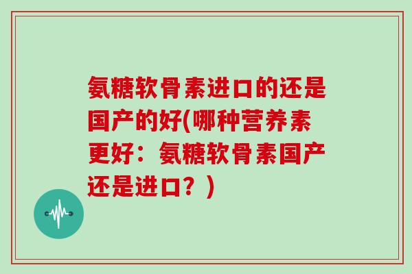 氨糖软骨素进口的还是国产的好(哪种营养素更好：氨糖软骨素国产还是进口？)