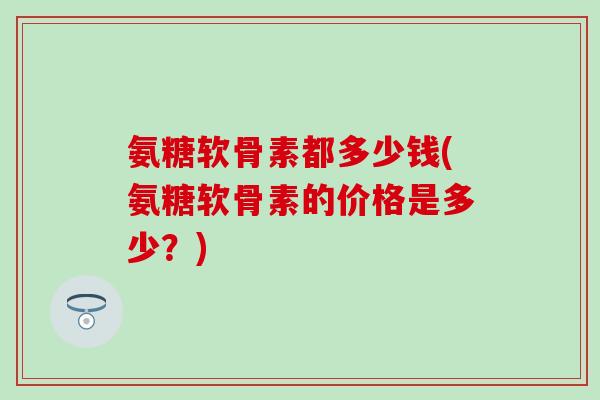 氨糖软骨素都多少钱(氨糖软骨素的价格是多少？)