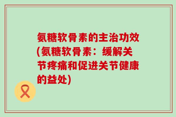 氨糖软骨素的主功效(氨糖软骨素:缓解关节和促进关节健康的益处) 氨糖软骨素的主功效(氨糖软骨素:缓解关节和促进关节健康的益处)