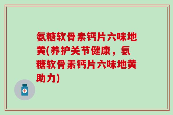 氨糖软骨素钙片六味地黄(养护关节健康，氨糖软骨素钙片六味地黄助力)