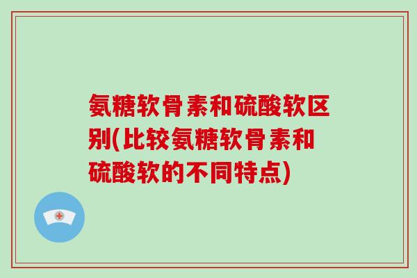 氨糖软骨素和硫酸软区别(比较氨糖软骨素和硫酸软的不同特点)
