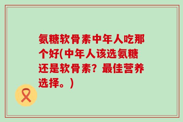 氨糖软骨素中年人吃那个好(中年人该选氨糖还是软骨素？佳营养选择。)