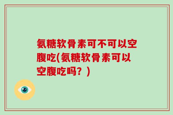 氨糖软骨素可不可以空腹吃(氨糖软骨素可以空腹吃吗?) 氨糖软骨素可不可以空腹吃(氨糖软骨素可以空腹吃吗?)
