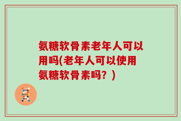 氨糖软骨素老年人可以用吗(老年人可以使用氨糖软骨素吗？)