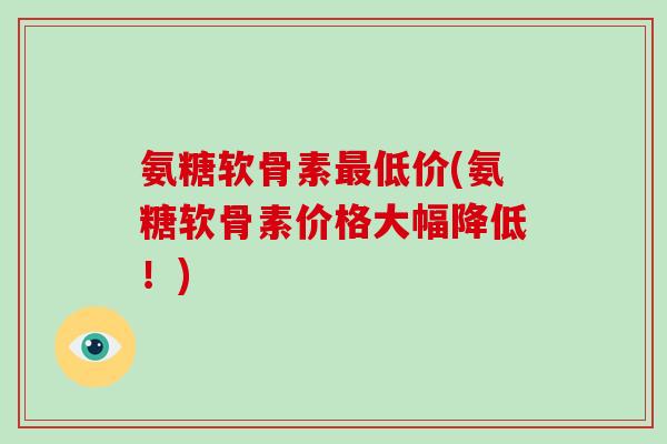 氨糖软骨素低价(氨糖软骨素价格大幅降低！)