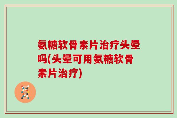 氨糖软骨素片头晕吗(头晕可用氨糖软骨素片)