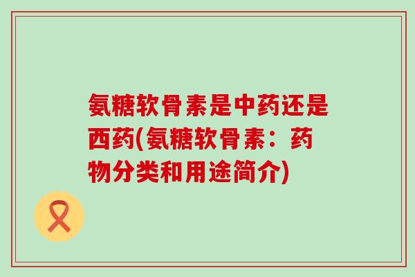 氨糖软骨素是还是西药(氨糖软骨素:分类和用途简介) 氨糖软骨素是还是西药(氨糖软骨素:分类和用途简介)