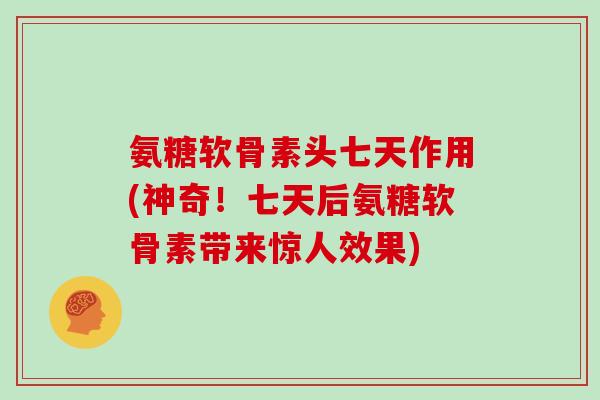 氨糖软骨素头七天作用(神奇！七天后氨糖软骨素带来惊人效果)