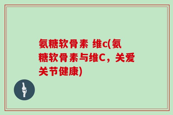 氨糖软骨素 维c(氨糖软骨素与维C,关爱关节健康) 氨糖软骨素 维c(氨糖软骨素与维C,关爱关节健康)