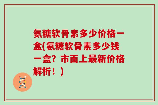 氨糖软骨素多少价格一盒(氨糖软骨素多少钱一盒？市面上新价格解析！)