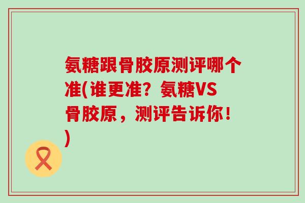 氨糖跟骨胶原测评哪个准(谁更准？氨糖VS骨胶原，测评告诉你！)
