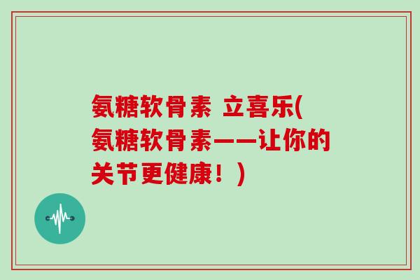 氨糖软骨素 立喜乐(氨糖软骨素——让你的关节更健康!) 氨糖软骨素 立喜乐(氨糖软骨素——让你的关节更健康!)
