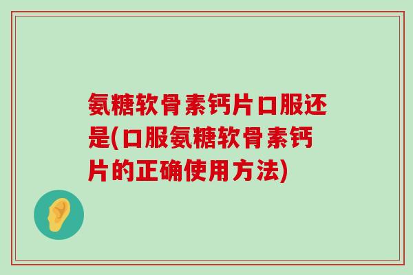 氨糖软骨素钙片口服还是(口服氨糖软骨素钙片的正确使用方法)