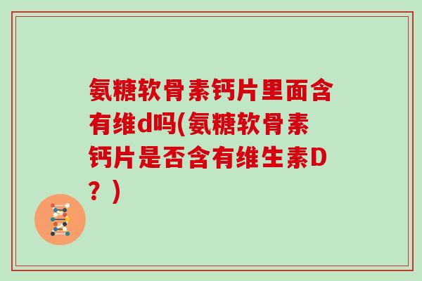 氨糖软骨素钙片里面含有维d吗(氨糖软骨素钙片是否含有维生素D？)