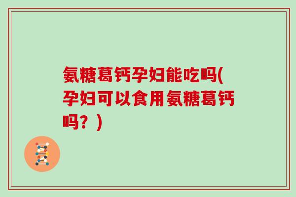 氨糖葛钙孕妇能吃吗(孕妇可以食用氨糖葛钙吗？)