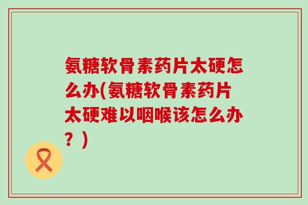 氨糖软骨素药片太硬怎么办(氨糖软骨素药片太硬难以咽喉该怎么办？)