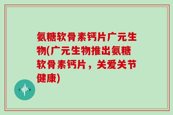 氨糖软骨素钙片广元生物(广元生物推出氨糖软骨素钙片，关爱关节健康)