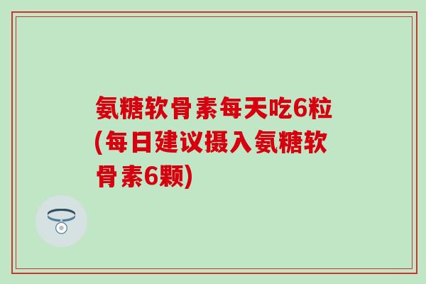 氨糖软骨素每天吃6粒(每日建议摄入氨糖软骨素6颗)
