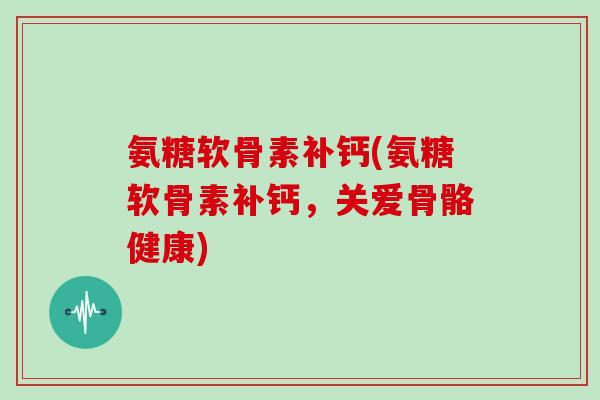 氨糖软骨素补钙(氨糖软骨素补钙，关爱骨骼健康)