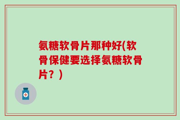 氨糖软骨片那种好(软骨保健要选择氨糖软骨片?) 氨糖软骨片那种好(软骨保健要选择氨糖软骨片?)