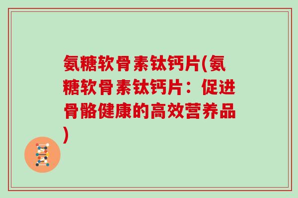 氨糖软骨素钛钙片(氨糖软骨素钛钙片:促进骨骼健康的高效营养品) 氨糖软骨素钛钙片(氨糖软骨素钛钙片:促进骨骼健康的高效营养品)