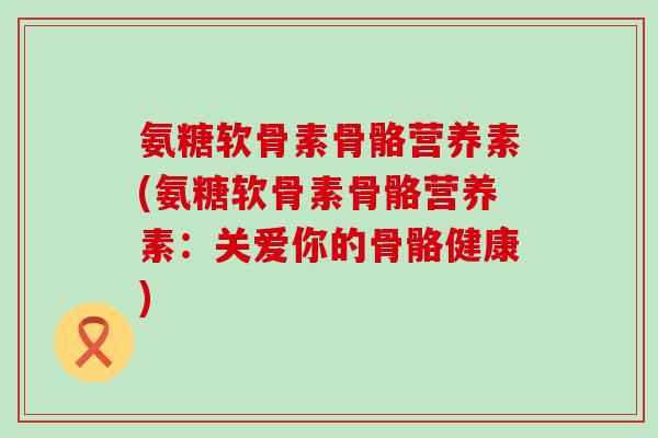 氨糖软骨素骨骼营养素(氨糖软骨素骨骼营养素：关爱你的骨骼健康)