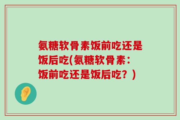 氨糖软骨素饭前吃还是饭后吃(氨糖软骨素：饭前吃还是饭后吃？)