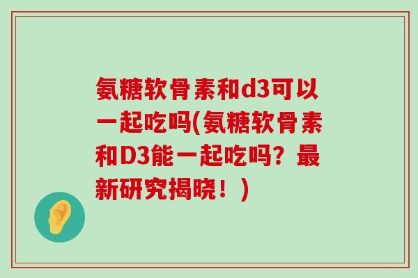 氨糖软骨素和d3可以一起吃吗(氨糖软骨素和D3能一起吃吗?新研究揭晓!) 氨糖软骨素和d3可以一起吃吗(氨糖软骨素和D3能一起吃吗?新研究揭晓!)