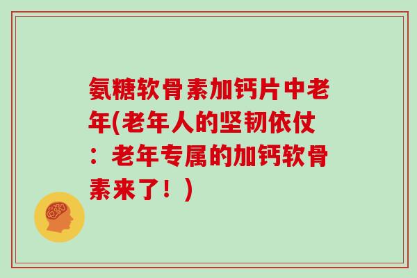 氨糖软骨素加钙片中老年(老年人的坚韧依仗：老年专属的加钙软骨素来了！)