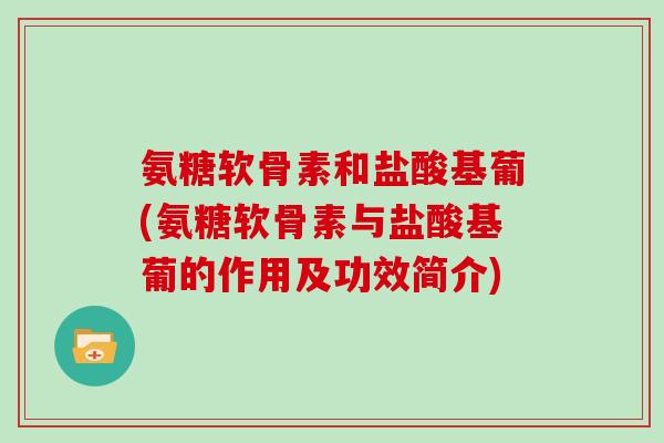 氨糖软骨素和盐酸基葡(氨糖软骨素与盐酸基葡的作用及功效简介) 氨糖软骨素和盐酸基葡(氨糖软骨素与盐酸基葡的作用及功效简介)