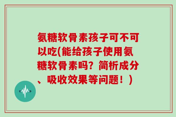 氨糖软骨素孩子可不可以吃(能给孩子使用氨糖软骨素吗？简析成分、吸收效果等问题！)