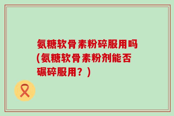 氨糖软骨素粉碎服用吗(氨糖软骨素粉剂能否碾碎服用?) 氨糖软骨素粉碎服用吗(氨糖软骨素粉剂能否碾碎服用?)