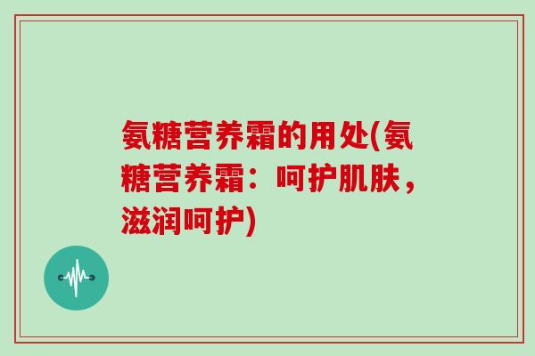 氨糖营养霜的用处(氨糖营养霜:呵护,滋润呵护) 氨糖营养霜的用处(氨糖营养霜:呵护,滋润呵护)