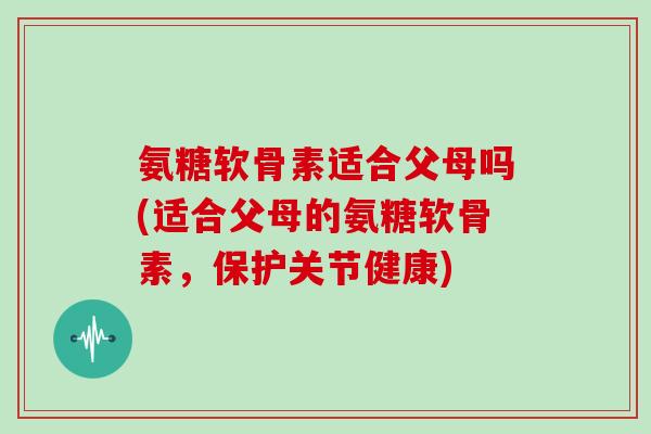 氨糖软骨素适合父母吗(适合父母的氨糖软骨素,保护关节健康) 氨糖软骨素适合父母吗(适合父母的氨糖软骨素,保护关节健康)