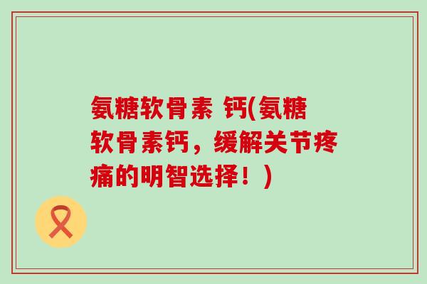 氨糖软骨素 钙(氨糖软骨素钙，缓解关节的明智选择！)
