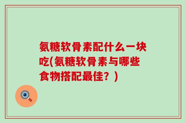 氨糖软骨素配什么一块吃(氨糖软骨素与哪些食物搭配佳？)