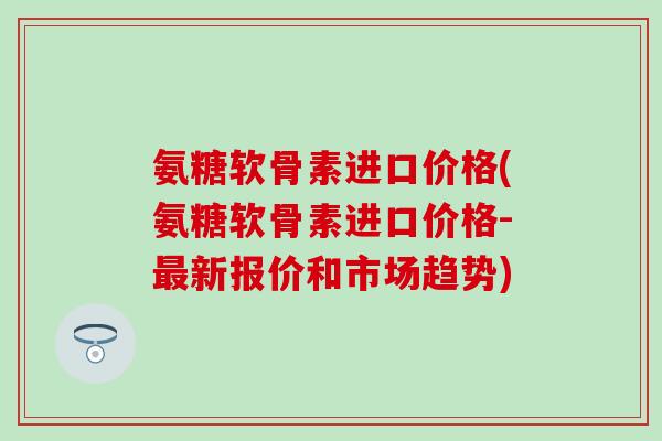 氨糖软骨素进口价格(氨糖软骨素进口价格-新报价和市场趋势) 氨糖软骨素进口价格(氨糖软骨素进口价格-新报价和市场趋势)