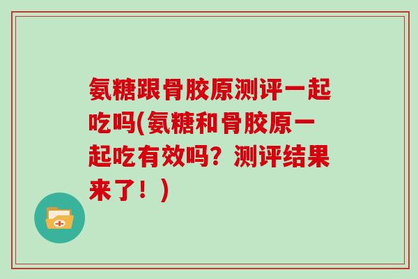 氨糖跟骨胶原测评一起吃吗(氨糖和骨胶原一起吃有效吗?测评结果来了!) 氨糖跟骨胶原测评一起吃吗(氨糖和骨胶原一起吃有效吗?测评结果来了!)