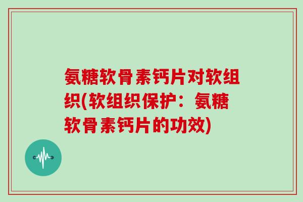 氨糖软骨素钙片对软组织(软组织保护：氨糖软骨素钙片的功效)