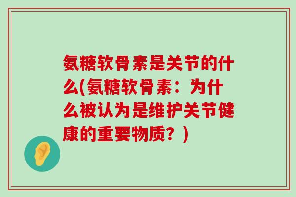 氨糖软骨素是关节的什么(氨糖软骨素：为什么被认为是维护关节健康的重要物质？)