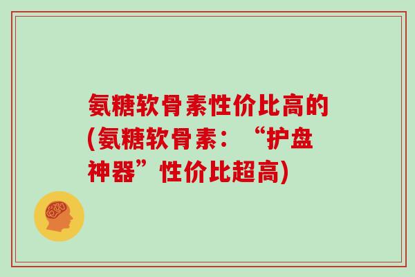 氨糖软骨素性价比高的(氨糖软骨素:“护盘神器”性价比超高) 氨糖软骨素性价比高的(氨糖软骨素:“护盘神器”性价比超高)