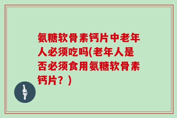 氨糖软骨素钙片中老年人必须吃吗(老年人是否必须食用氨糖软骨素钙片？)