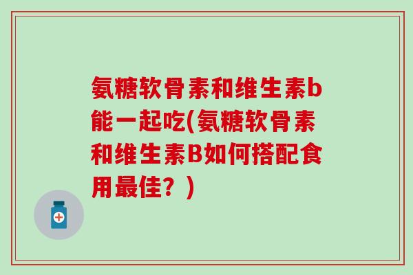 氨糖软骨素和维生素b能一起吃(氨糖软骨素和维生素B如何搭配食用佳？)