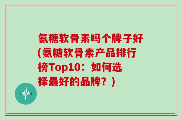 氨糖软骨素吗个牌子好(氨糖软骨素产品排行榜Top10：如何选择好的品牌？)