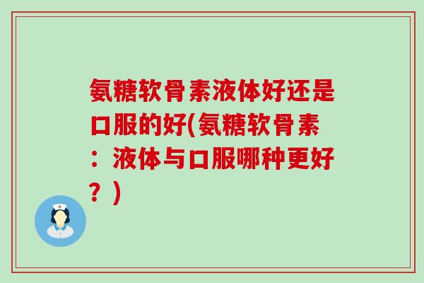 氨糖软骨素液体好还是口服的好(氨糖软骨素：液体与口服哪种更好？)