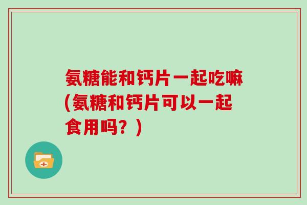 氨糖能和钙片一起吃嘛(氨糖和钙片可以一起食用吗?) 氨糖能和钙片一起吃嘛(氨糖和钙片可以一起食用吗?)