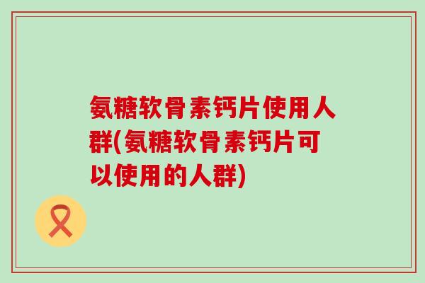 氨糖软骨素钙片使用人群(氨糖软骨素钙片可以使用的人群)